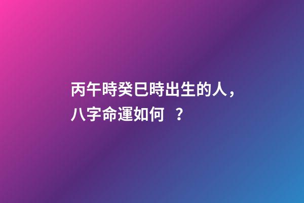 丙午時癸巳時出生的人，八字命運如何？